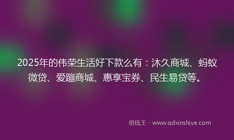 2025年的伟荣生活好下款么有：沐久商城、蚂蚁微贷、爱蹦商城、惠享宝券、民生易贷等。