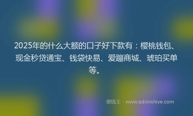 2025年的什么大额的口子好下款有：樱桃钱包、现金秒贷通宝、钱袋快易、爱蹦商城、琥珀买单等。