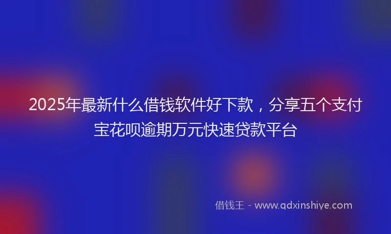 2025年最新什么借钱软件好下款，分享五个支付宝花呗逾期万元快速贷款平台