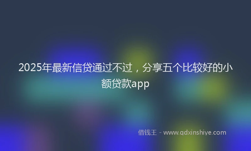2025年最新信贷通过不过，分享五个比较好的小额贷款app
