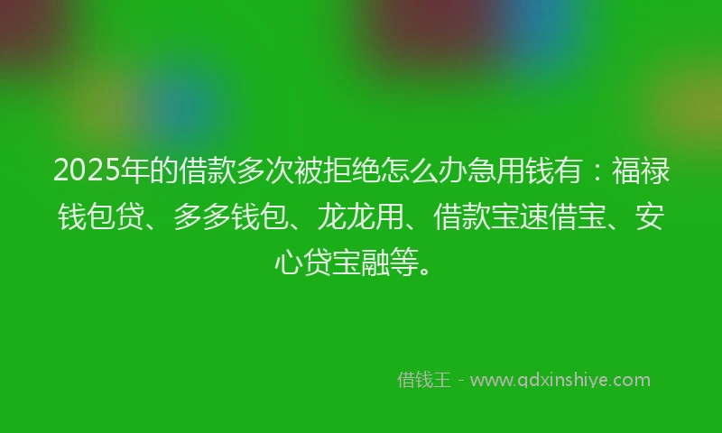 2025年的借款多次被拒绝怎么办急用钱有：福禄钱包贷、多多钱包、龙龙用、借款宝速借宝、安心贷宝融等。