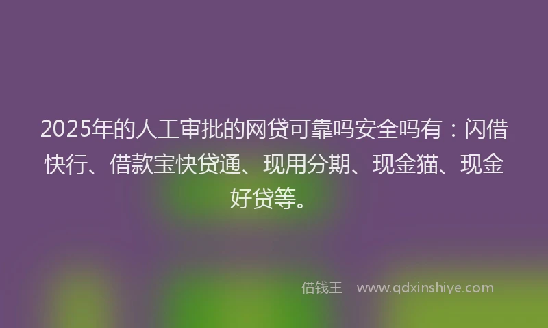 2025年的人工审批的网贷可靠吗安全吗有：闪借快行、借款宝快贷通、现用分期、现金猫、现金好贷等。