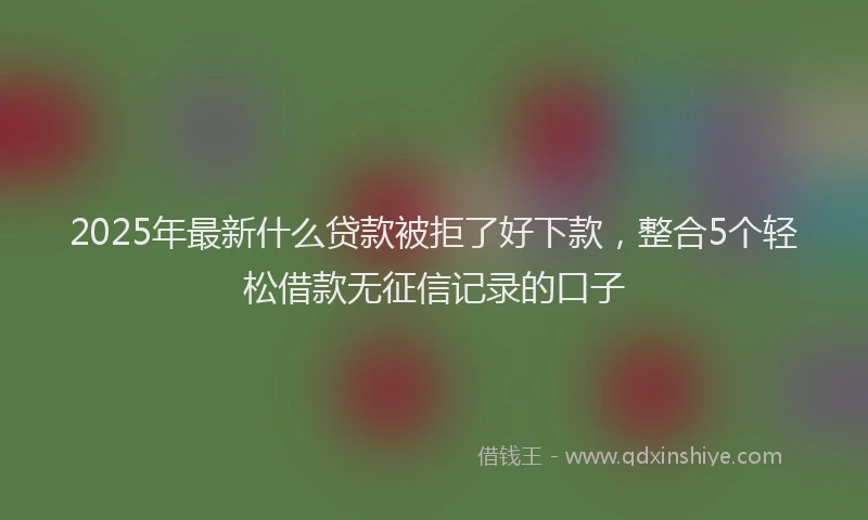 2025年最新什么贷款被拒了好下款，整合5个轻松借款无征信记录的口子
