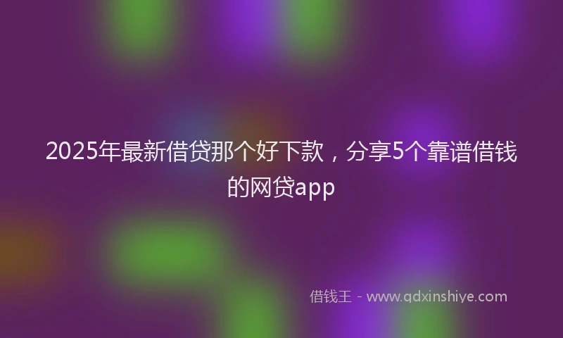 2025年最新借贷那个好下款，分享5个靠谱借钱的网贷app