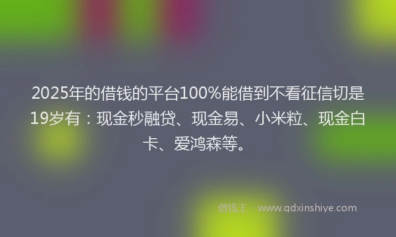 2025年的借钱的平台100%能借到不看征信切是19岁有：现金秒融贷、现金易、小米粒、现金白卡、爱鸿森等。