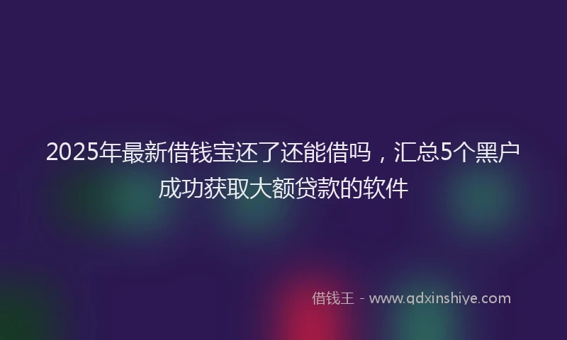 2025年最新借钱宝还了还能借吗，汇总5个黑户成功获取大额贷款的软件