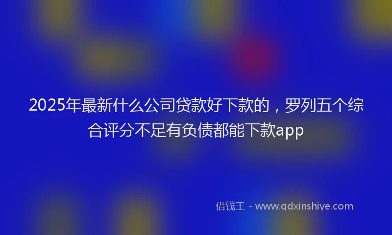 2025年最新什么公司贷款好下款的，罗列五个综合评分不足有负债都能下款app