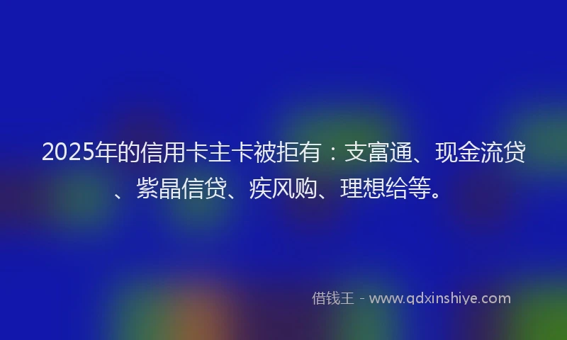 2025年的信用卡主卡被拒有：支富通、现金流贷、紫晶信贷、疾风购、理想给等。