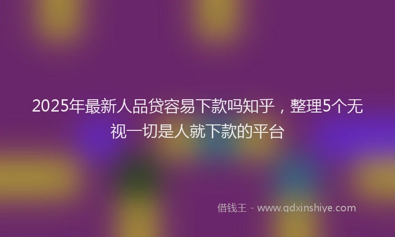 2025年最新人品贷容易下款吗知乎，整理5个无视一切是人就下款的平台