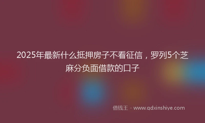 2025年最新什么抵押房子不看征信，罗列5个芝麻分负面借款的口子