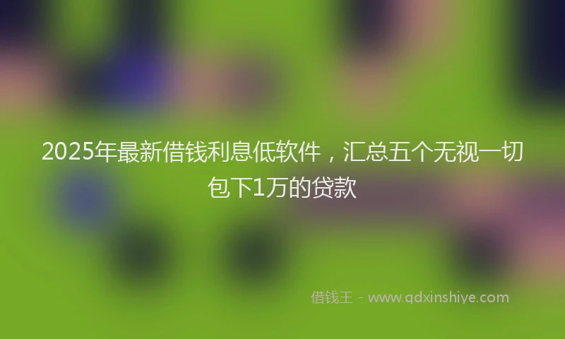 2025年最新借钱利息低软件，汇总五个无视一切包下1万的贷款