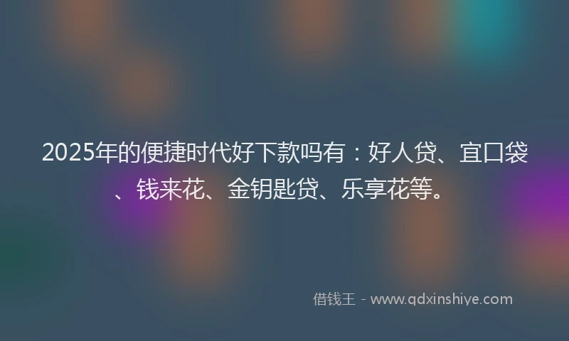 2025年的便捷时代好下款吗有：好人贷、宜口袋、钱来花、金钥匙贷、乐享花等。