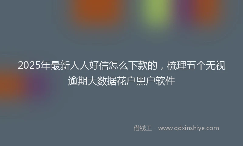 2025年最新人人好信怎么下款的，梳理五个无视逾期大数据花户黑户软件