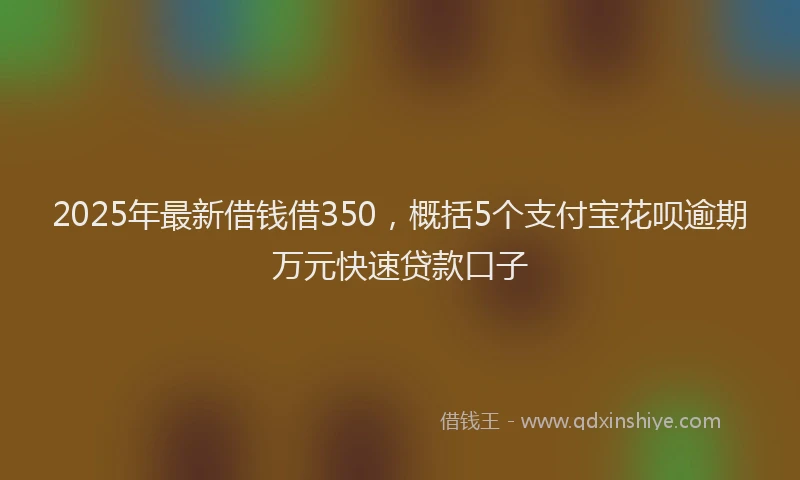 2025年最新借钱借350，概括5个支付宝花呗逾期万元快速贷款口子