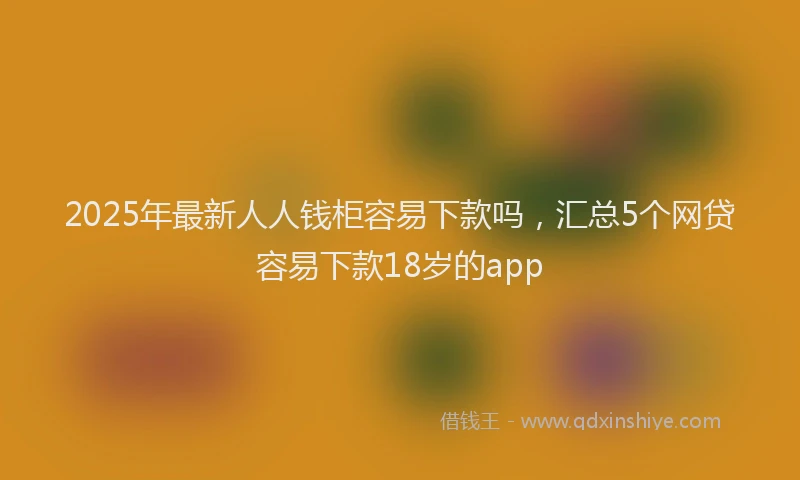 2025年最新人人钱柜容易下款吗，汇总5个网贷容易下款18岁的app