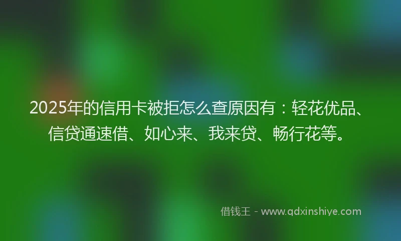 2025年的信用卡被拒怎么查原因有：轻花优品、信贷通速借、如心来、我来贷、畅行花等。
