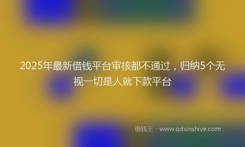 2025年最新借钱平台审核都不通过，归纳5个无视一切是人就下款平台