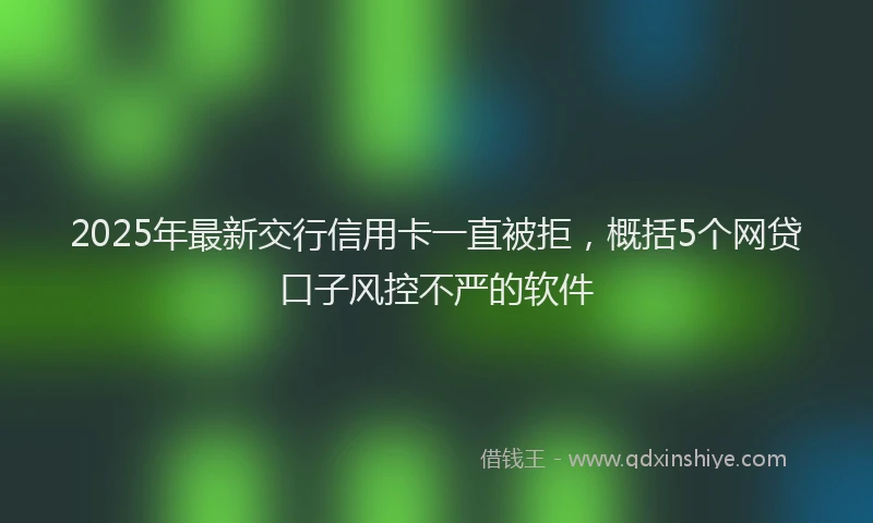 2025年最新交行信用卡一直被拒，概括5个网贷口子风控不严的软件