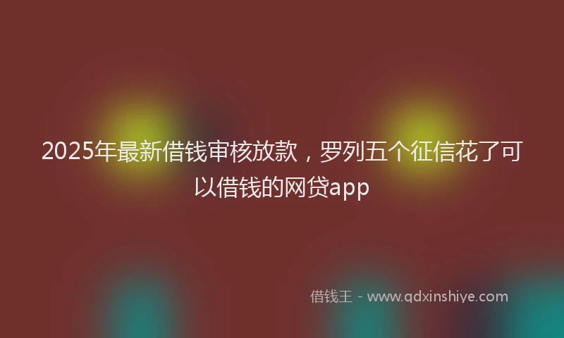 2025年最新借钱审核放款，罗列五个征信花了可以借钱的网贷app