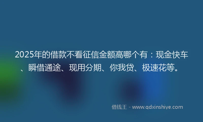 2025年的借款不看征信金额高哪个有：现金快车、瞬借通途、现用分期、你我贷、极速花等。