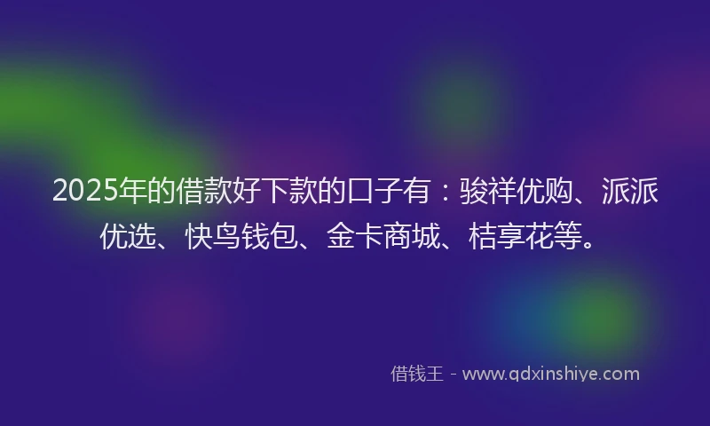 2025年的借款好下款的口子有：骏祥优购、派派优选、快鸟钱包、金卡商城、桔享花等。