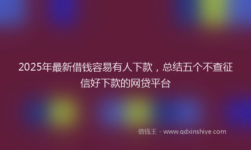 2025年最新借钱容易有人下款，总结五个不查征信好下款的网贷平台