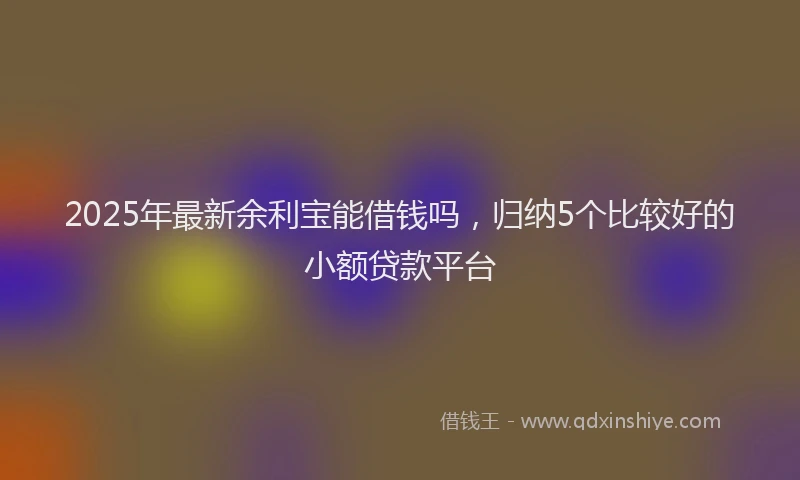 2025年最新余利宝能借钱吗，归纳5个比较好的小额贷款平台