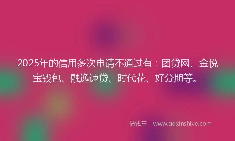 2025年的信用多次申请不通过有：团贷网、金悦宝钱包、融逸速贷、时代花、好分期等。