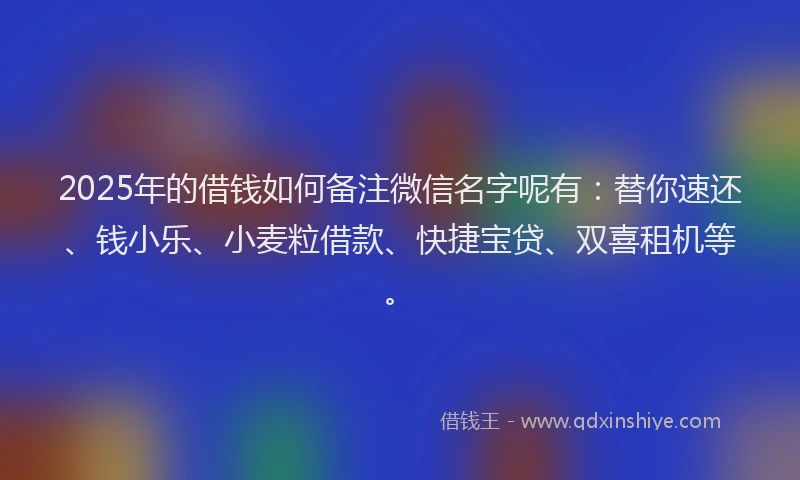 2025年的借钱如何备注微信名字呢有：替你速还、钱小乐、小麦粒借款、快捷宝贷、双喜租机等。