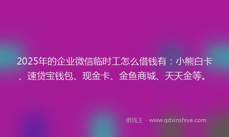 2025年的企业微信临时工怎么借钱有：小熊白卡、速贷宝钱包、现金卡、金鱼商城、天天金等。