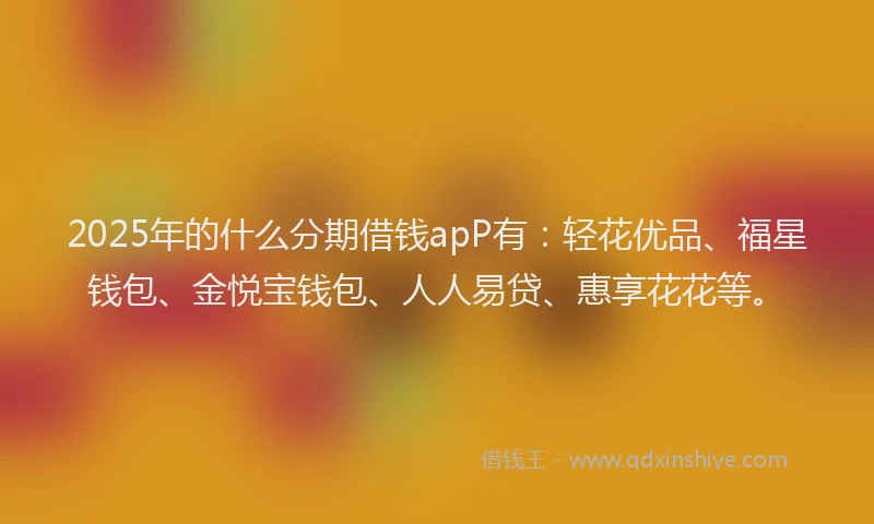 2025年的什么分期借钱apP有：轻花优品、福星钱包、金悦宝钱包、人人易贷、惠享花花等。