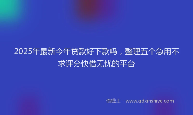 2025年最新今年贷款好下款吗，整理五个急用不求评分快借无忧的平台