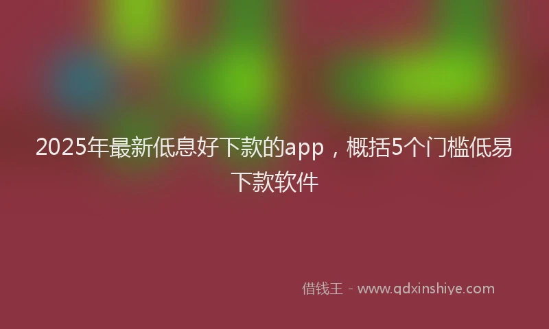 2025年最新低息好下款的app，概括5个门槛低易下款软件