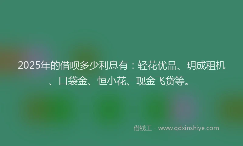 2025年的借呗多少利息有：轻花优品、玥成租机、口袋金、恒小花、现金飞贷等。