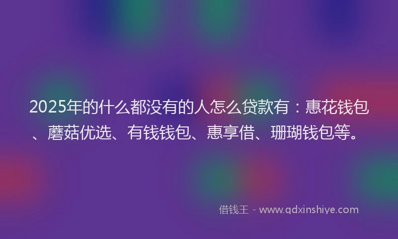 2025年的什么都没有的人怎么贷款有：惠花钱包、蘑菇优选、有钱钱包、惠享借、珊瑚钱包等。
