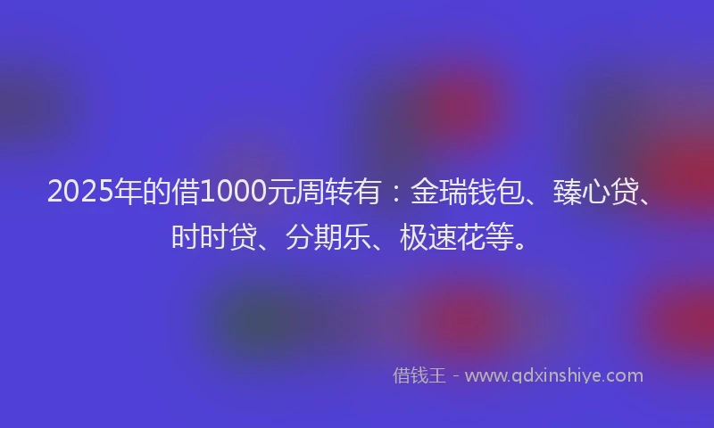 2025年的借1000元周转有：金瑞钱包、臻心贷、时时贷、分期乐、极速花等。