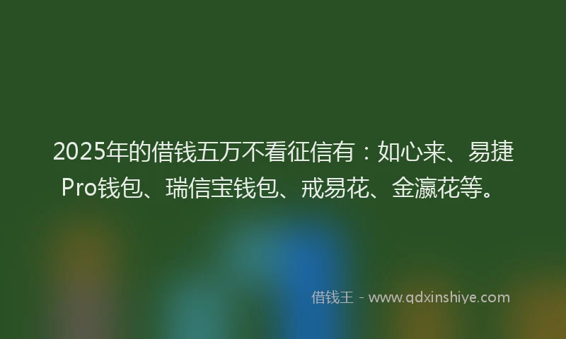 2025年的借钱五万不看征信有：如心来、易捷Pro钱包、瑞信宝钱包、戒易花、金瀛花等。
