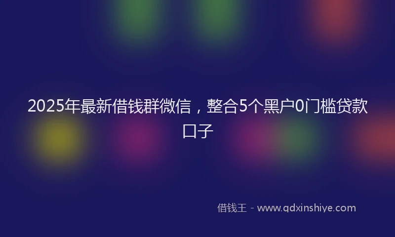 2025年最新借钱群微信，整合5个黑户0门槛贷款口子