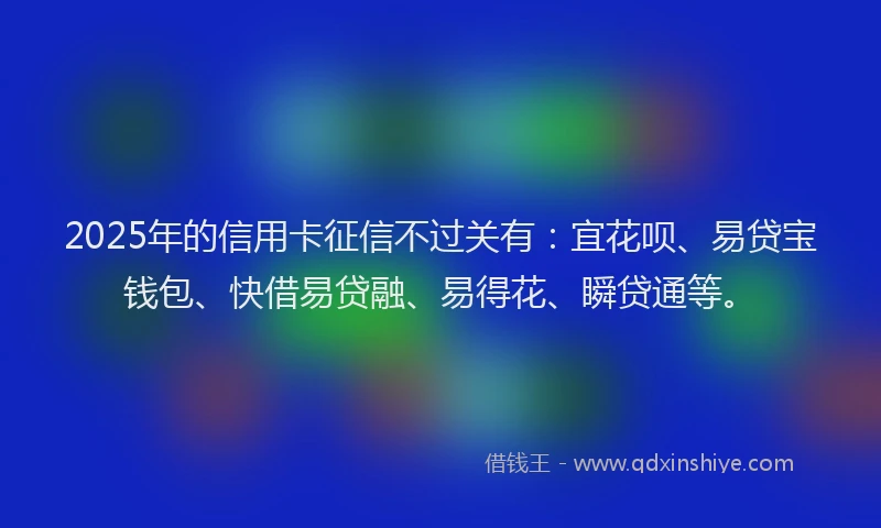 2025年的信用卡征信不过关有：宜花呗、易贷宝钱包、快借易贷融、易得花、瞬贷通等。