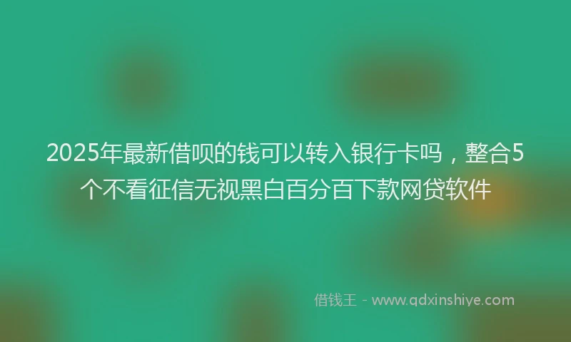 2025年最新借呗的钱可以转入银行卡吗，整合5个不看征信无视黑白百分百下款网贷软件