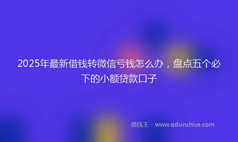 2025年最新借钱转微信亏钱怎么办，盘点五个必下的小额贷款口子