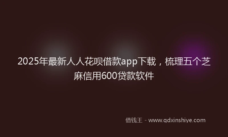 2025年最新人人花呗借款app下载，梳理五个芝麻信用600贷款软件
