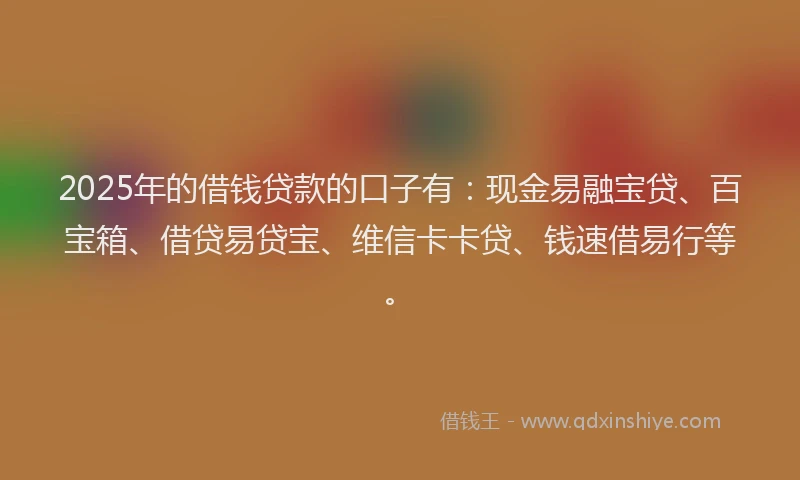 2025年的借钱贷款的口子有：现金易融宝贷、百宝箱、借贷易贷宝、维信卡卡贷、钱速借易行等。