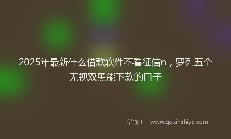 2025年最新什么借款软件不看征信n，罗列五个无视双黑能下款的口子