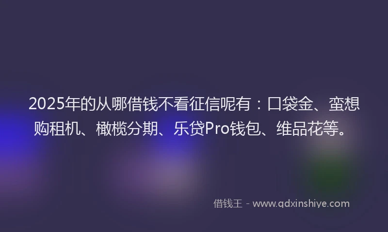 2025年的从哪借钱不看征信呢有：口袋金、蛮想购租机、橄榄分期、乐贷Pro钱包、维品花等。
