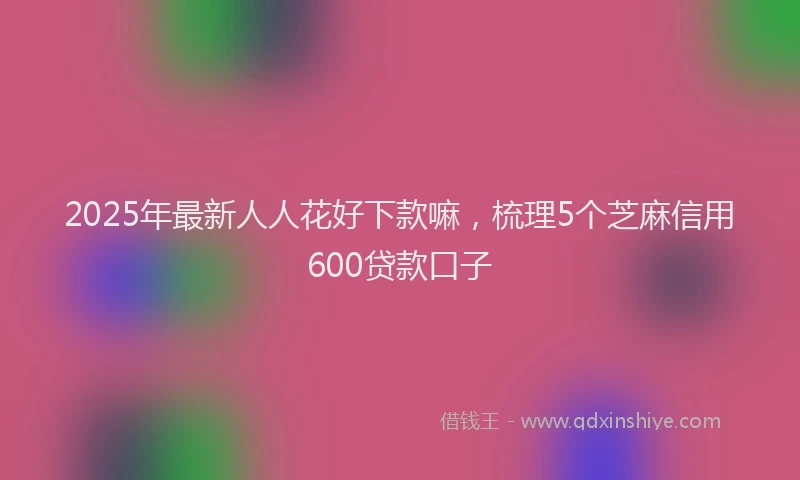 2025年最新人人花好下款嘛，梳理5个芝麻信用600贷款口子