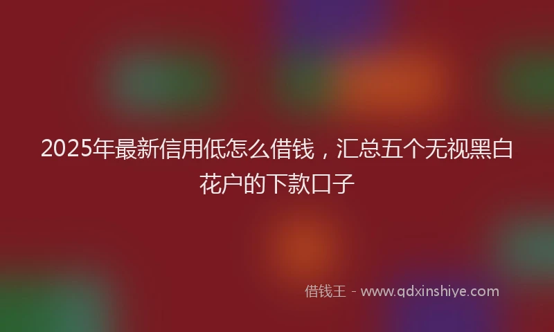 2025年最新信用低怎么借钱，汇总五个无视黑白花户的下款口子