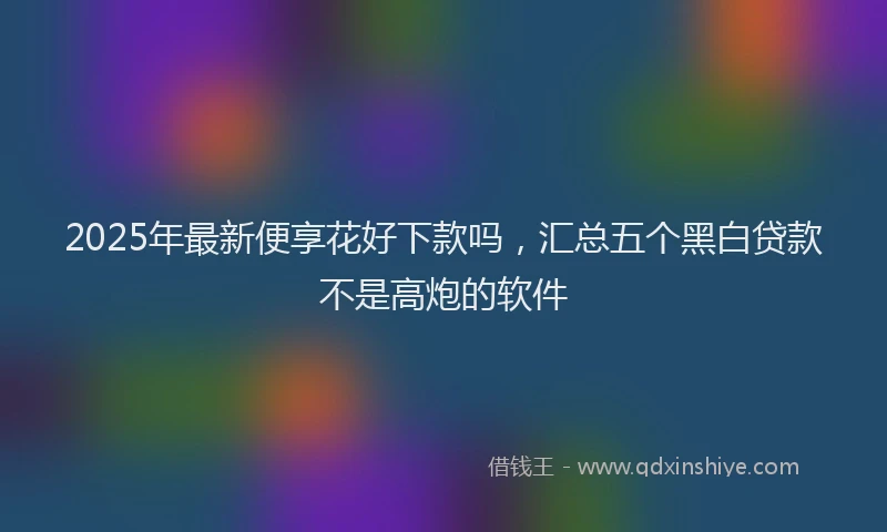 2025年最新便享花好下款吗，汇总五个黑白贷款不是高炮的软件