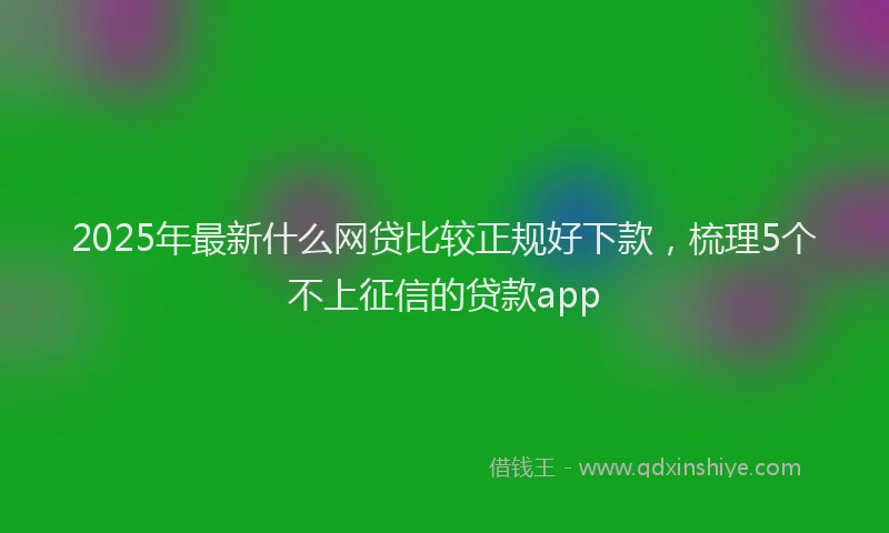 2025年最新什么网贷比较正规好下款，梳理5个不上征信的贷款app