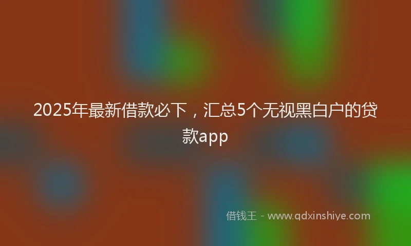 2025年最新借款必下，汇总5个无视黑白户的贷款app